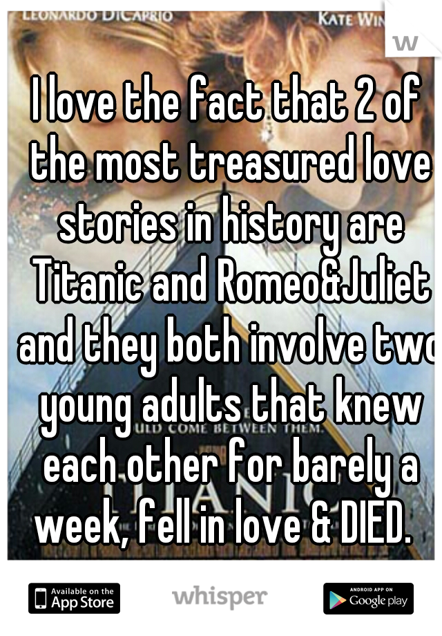 I love the fact that 2 of the most treasured love stories in history are Titanic and Romeo&Juliet and they both involve two young adults that knew each other for barely a week, fell in love & DIED.  