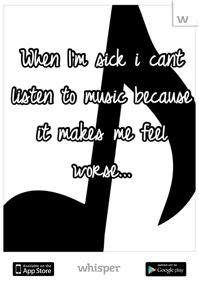 When I'm sick i cant listen to music because it makes me feel worse... 