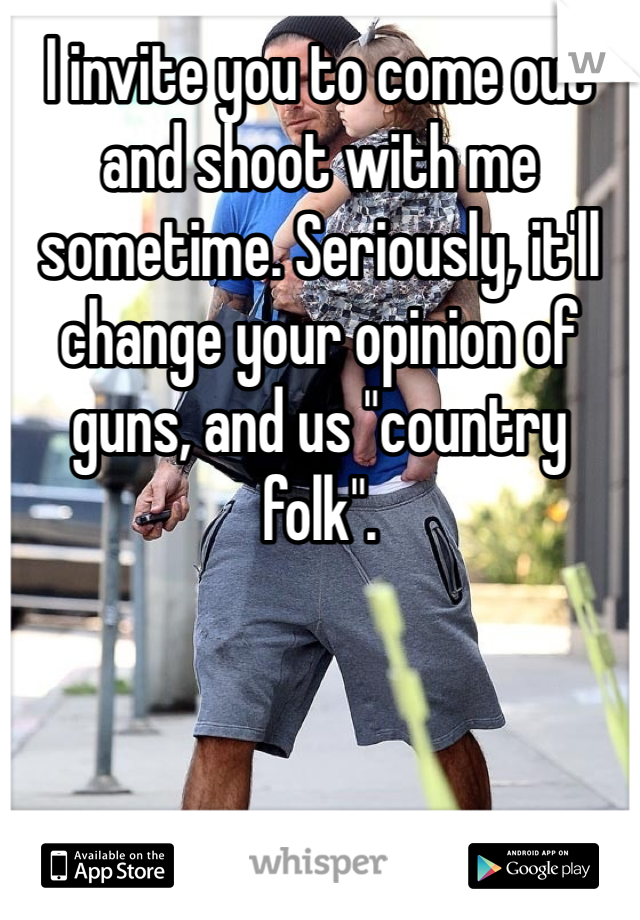 I invite you to come out and shoot with me sometime. Seriously, it'll change your opinion of guns, and us "country folk". 