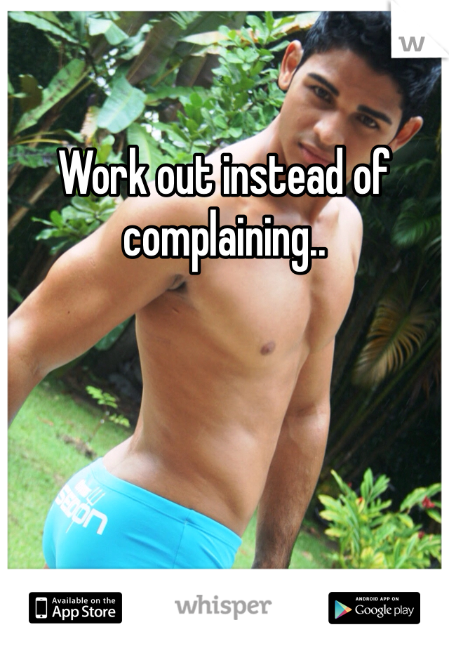 Work out instead of complaining..