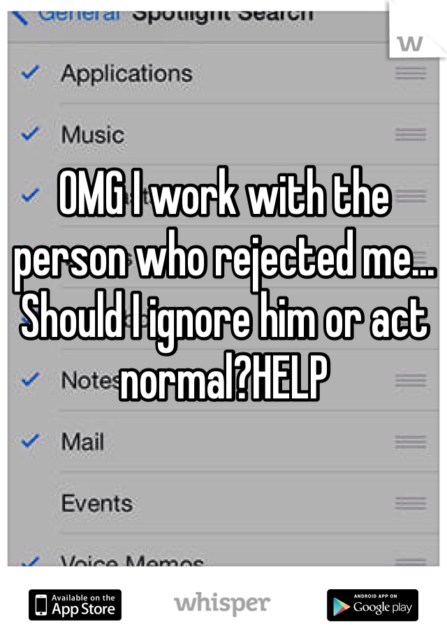 OMG I work with the person who rejected me... Should I ignore him or act normal?HELP