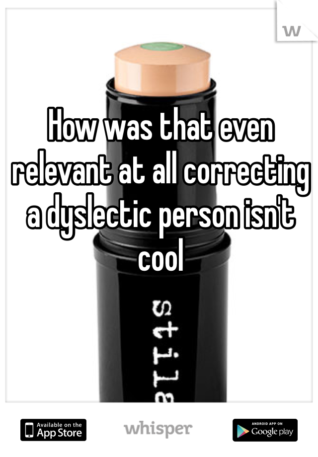 How was that even relevant at all correcting a dyslectic person isn't cool 