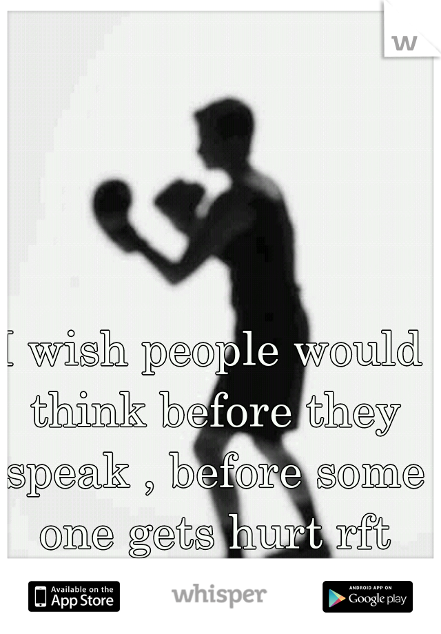 I wish people would think before they speak , before some one gets hurt rft