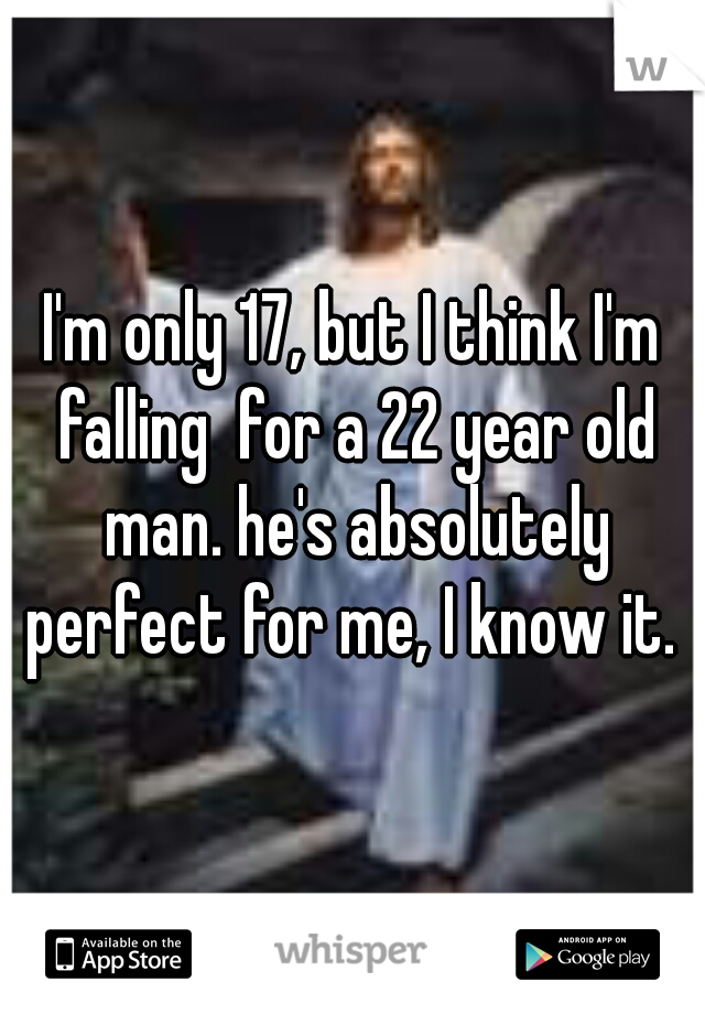 I'm only 17, but I think I'm falling  for a 22 year old man. he's absolutely perfect for me, I know it. 