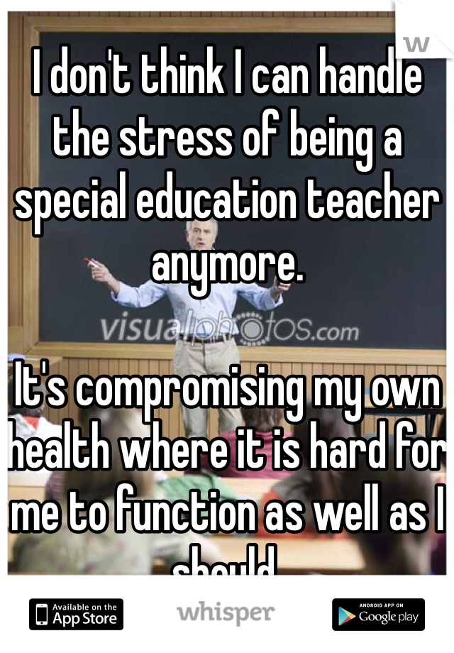 I don't think I can handle the stress of being a special education teacher anymore. 

It's compromising my own health where it is hard for me to function as well as I should.