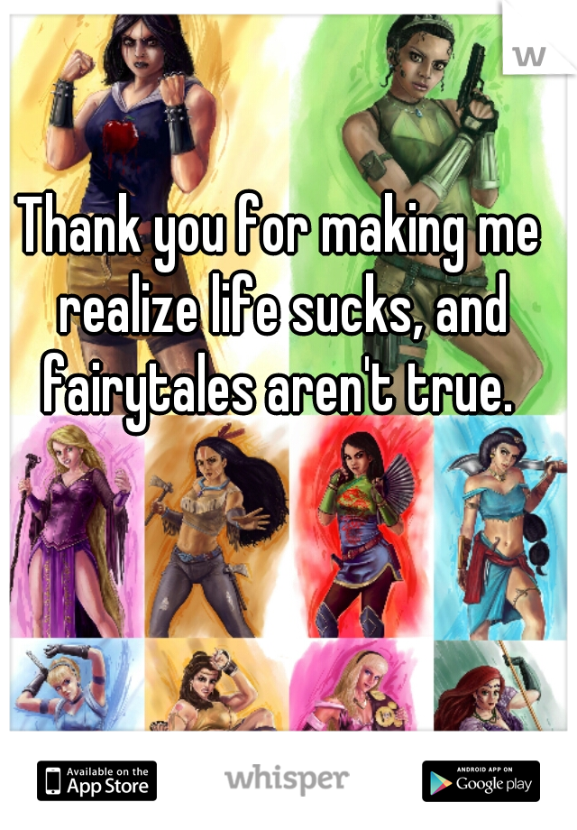 Thank you for making me realize life sucks, and fairytales aren't true. 