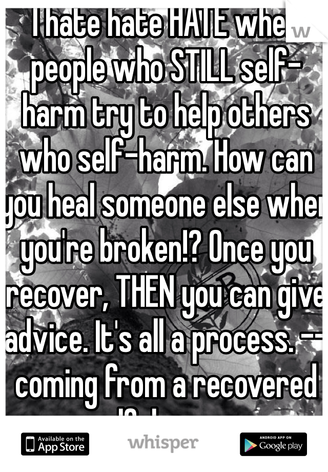 I hate hate HATE when people who STILL self-harm try to help others who self-harm. How can you heal someone else when you're broken!? Once you recover, THEN you can give advice. It's all a process. --coming from a recovered self-harmer