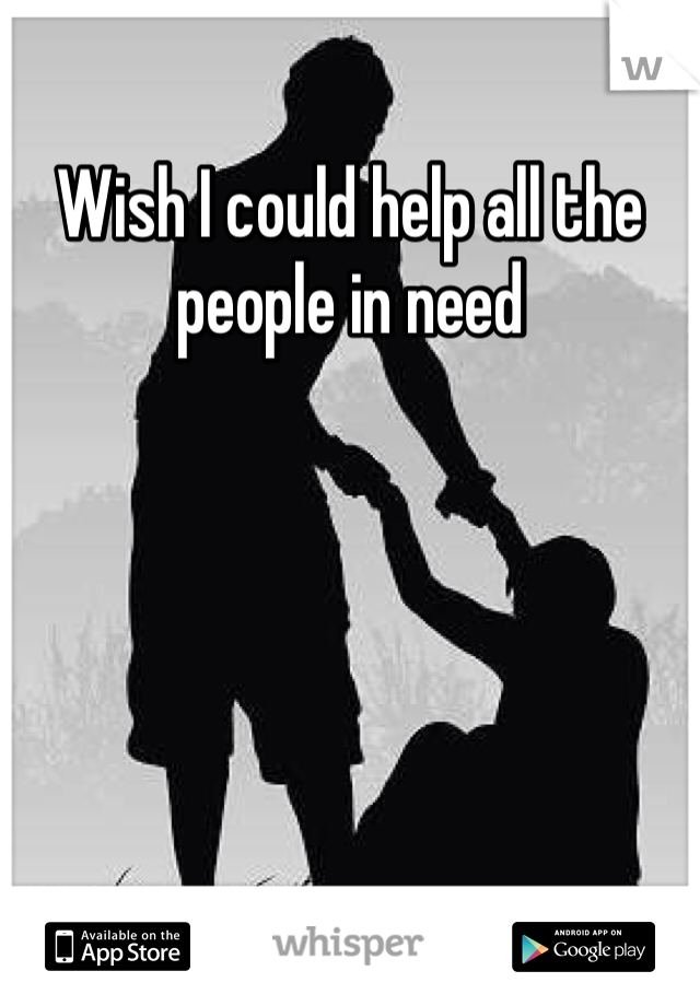 Wish I could help all the people in need 