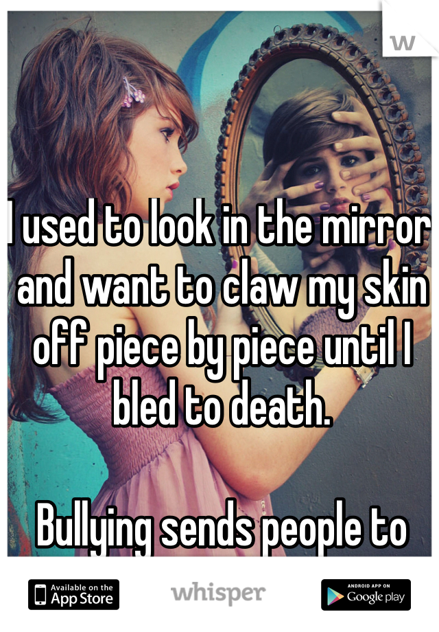 I used to look in the mirror and want to claw my skin off piece by piece until I bled to death.

Bullying sends people to dark places.