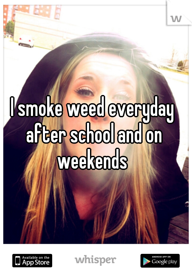I smoke weed everyday after school and on weekends 
