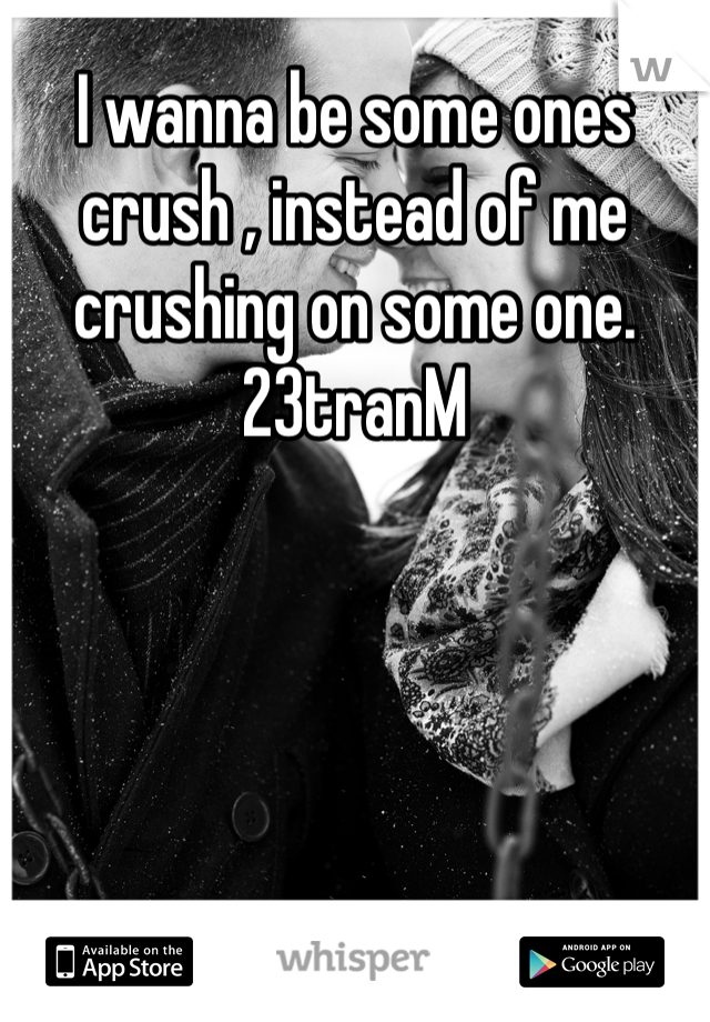 I wanna be some ones crush , instead of me crushing on some one. 
23tranM 