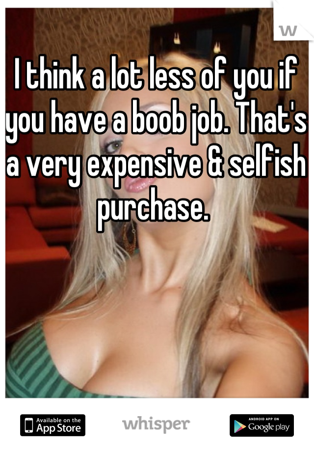 I think a lot less of you if you have a boob job. That's a very expensive & selfish purchase. 