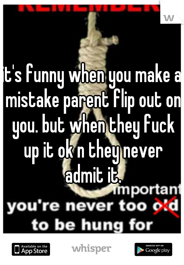 it's funny when you make a mistake parent flip out on you. but when they fuck up it ok n they never admit it.
