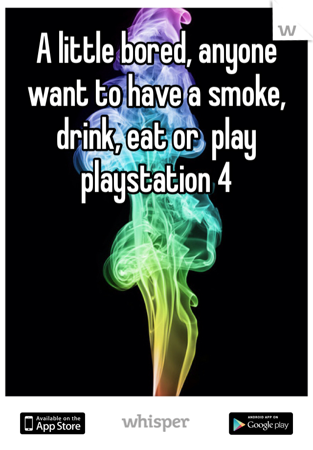 A little bored, anyone want to have a smoke, drink, eat or  play playstation 4