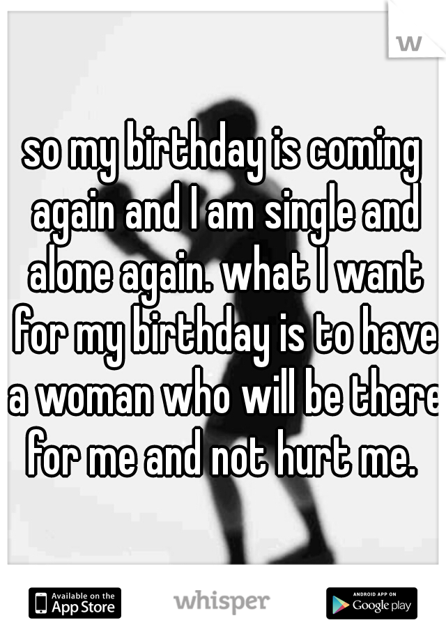 so my birthday is coming again and I am single and alone again. what I want for my birthday is to have a woman who will be there for me and not hurt me. 
