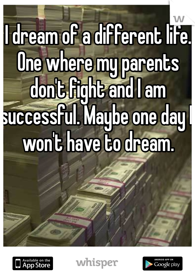 I dream of a different life. One where my parents don't fight and I am successful. Maybe one day I won't have to dream. 