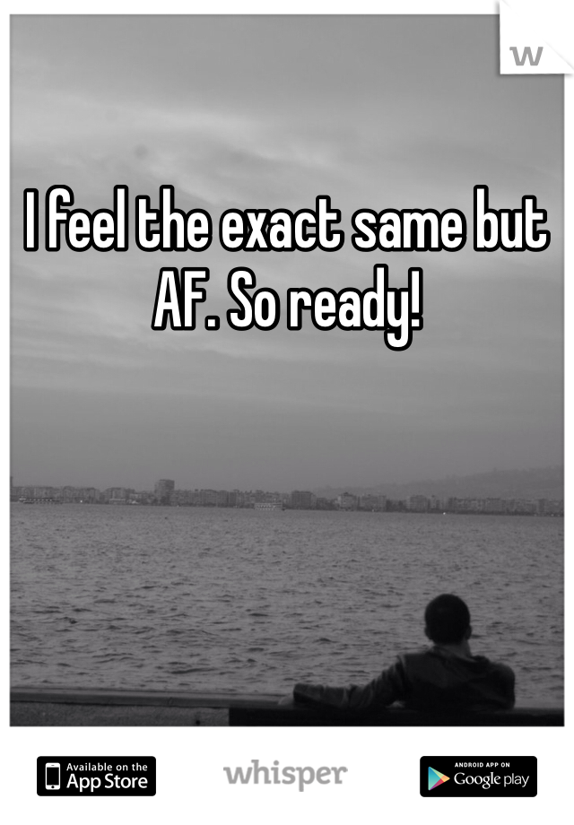 I feel the exact same but AF. So ready!