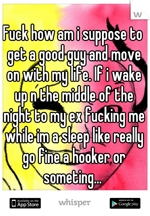 Fuck how am i suppose to get a good guy and move on with my life. If i wake up n the middle of the night to my ex fucking me while im a sleep like really go fine a hooker or someting... 