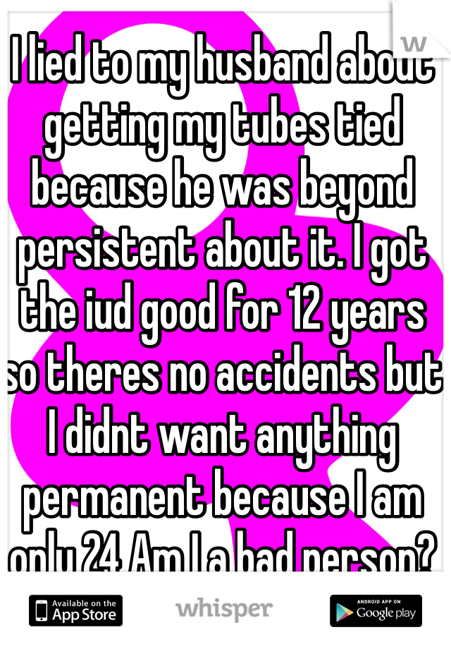I lied to my husband about getting my tubes tied because he was beyond persistent about it. I got the iud good for 12 years so theres no accidents but I didnt want anything permanent because I am only 24 Am I a bad person?
