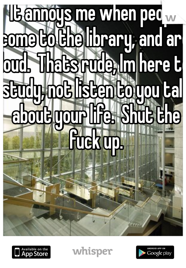 It annoys me when people come to the library, and are loud.  Thats rude, Im here to study, not listen to you talk about your life.  Shut the fuck up.