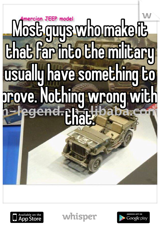 Most guys who make it that far into the military usually have something to prove. Nothing wrong with that. 