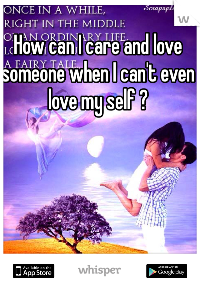 How can I care and love someone when I can't even love my self ? 