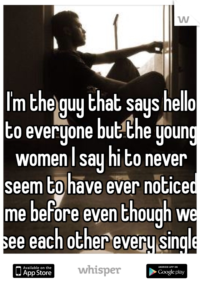 I'm the guy that says hello to everyone but the young women I say hi to never seem to have ever noticed me before even though we see each other every single day...