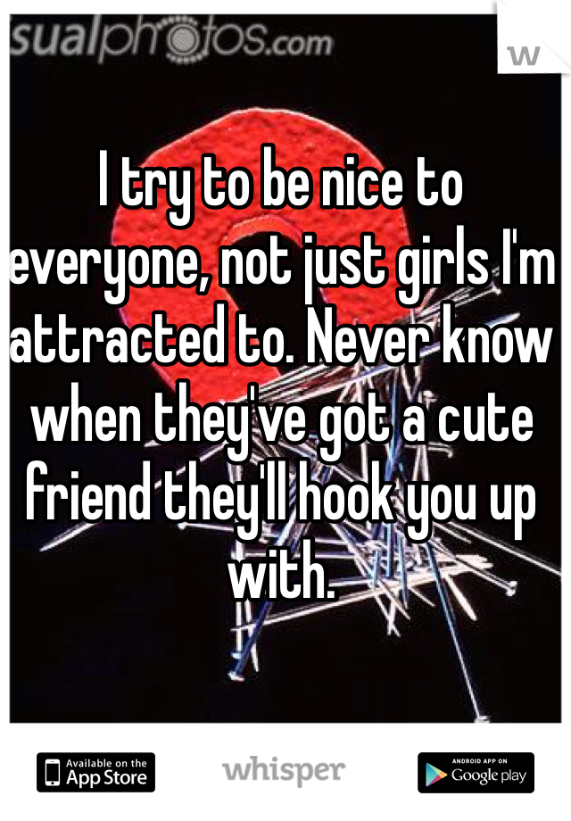 I try to be nice to everyone, not just girls I'm attracted to. Never know when they've got a cute friend they'll hook you up with. 