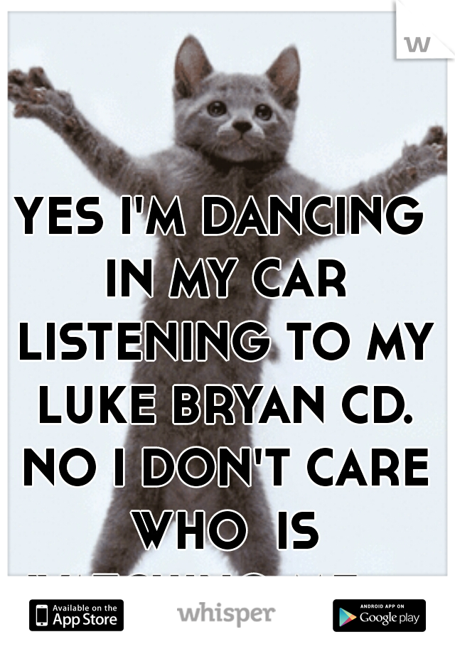 YES I'M DANCING IN MY CAR LISTENING TO MY LUKE BRYAN CD. NO I DON'T CARE WHO  IS WATCHING ME :p 