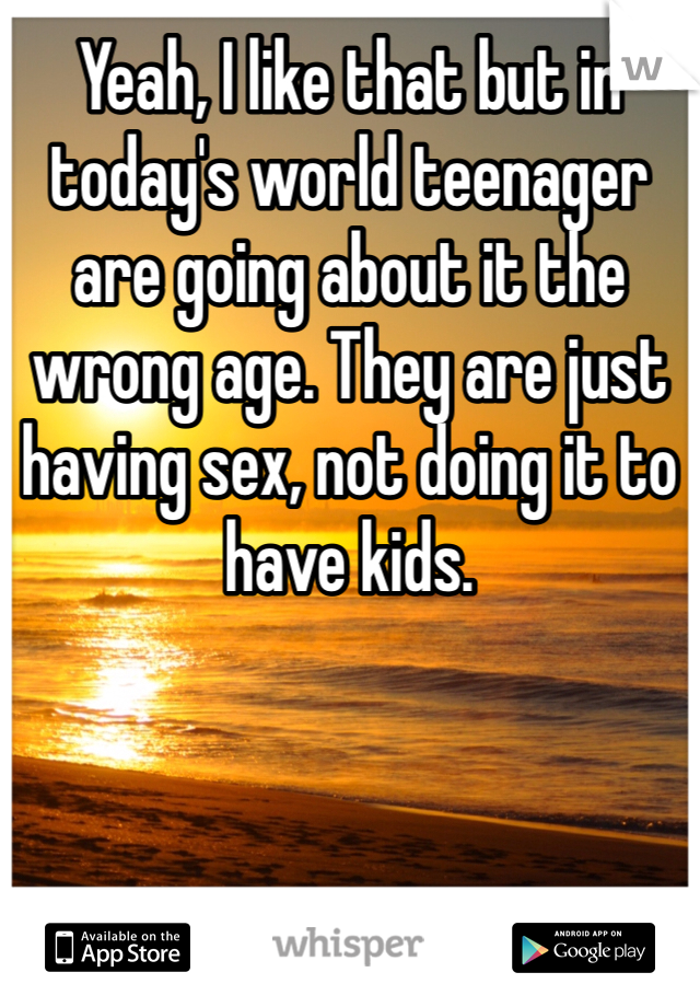 Yeah, I like that but in today's world teenager are going about it the wrong age. They are just having sex, not doing it to have kids. 