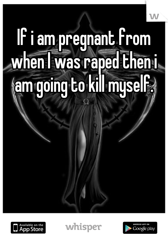 If i am pregnant from when I was raped then i am going to kill myself.