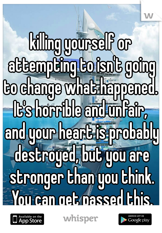 killing yourself or attempting to isn't going to change what happened.  It's horrible and unfair,  and your heart is probably destroyed, but you are stronger than you think. You can get passed this.