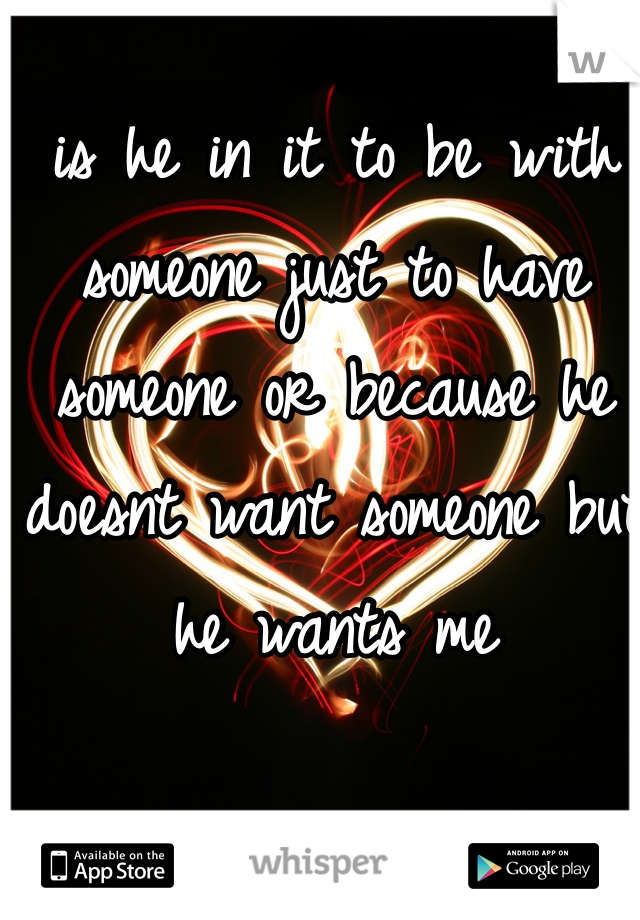 is he in it to be with someone just to have someone or because he doesnt want someone but he wants me 