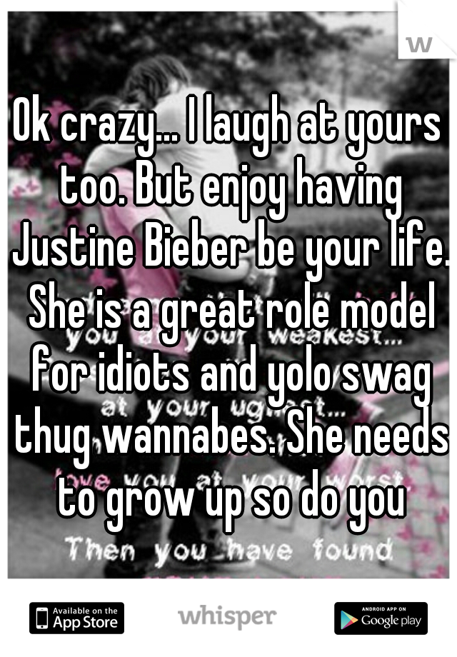 Ok crazy... I laugh at yours too. But enjoy having Justine Bieber be your life. She is a great role model for idiots and yolo swag thug wannabes. She needs to grow up so do you