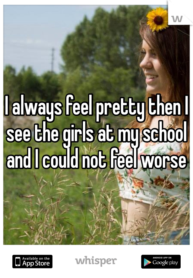 I always feel pretty then I see the girls at my school and I could not feel worse 