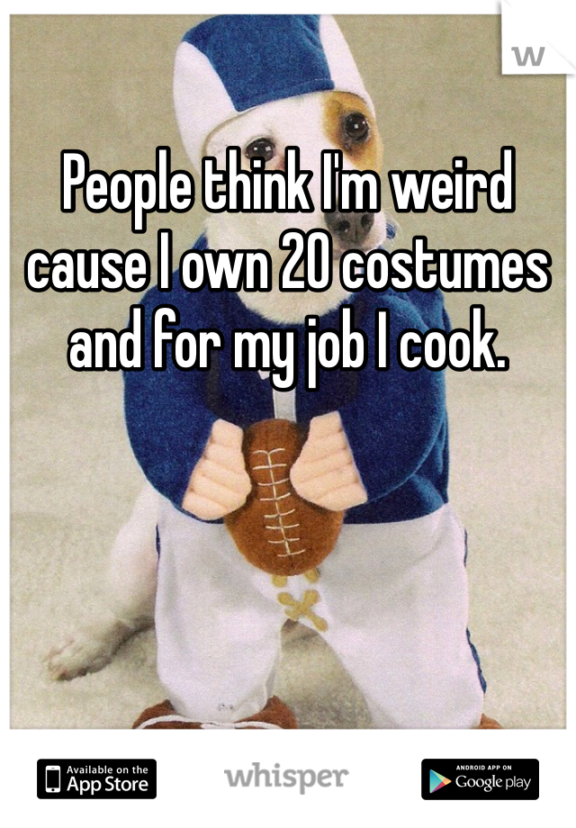 People think I'm weird cause I own 20 costumes and for my job I cook. 