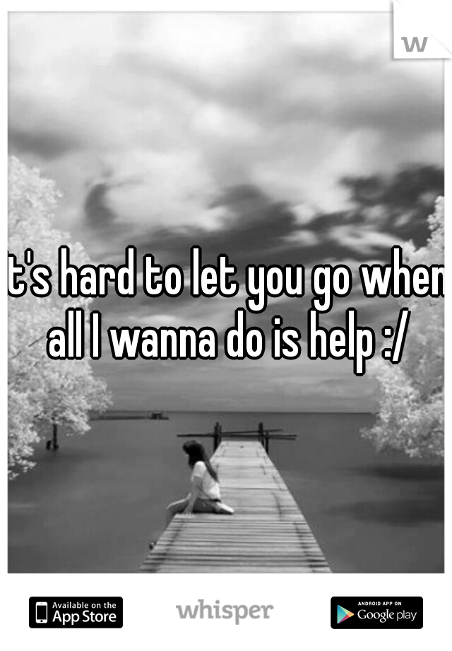 It's hard to let you go when all I wanna do is help :/