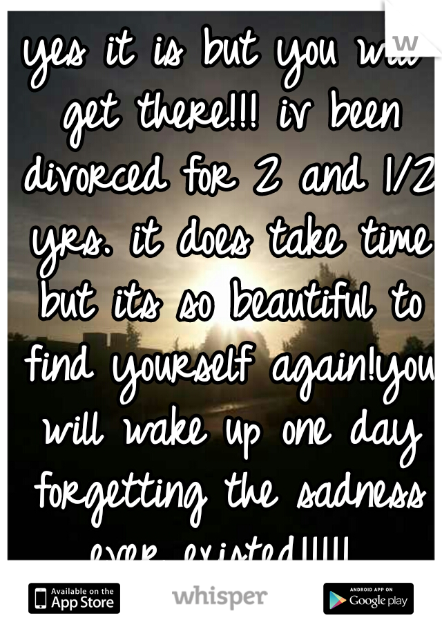yes it is but you will get there!!! iv been divorced for 2 and 1/2 yrs. it does take time but its so beautiful to find yourself again!you will wake up one day forgetting the sadness ever existed!!!!! 