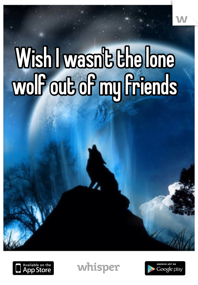 Wish I wasn't the lone wolf out of my friends 