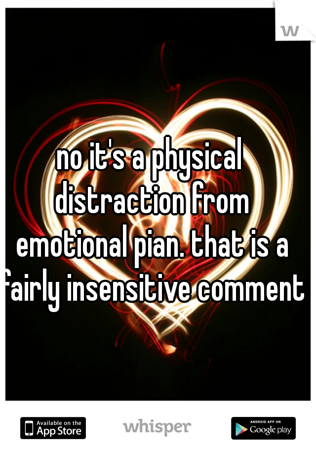 no it's a physical distraction from emotional pian. that is a fairly insensitive comment.