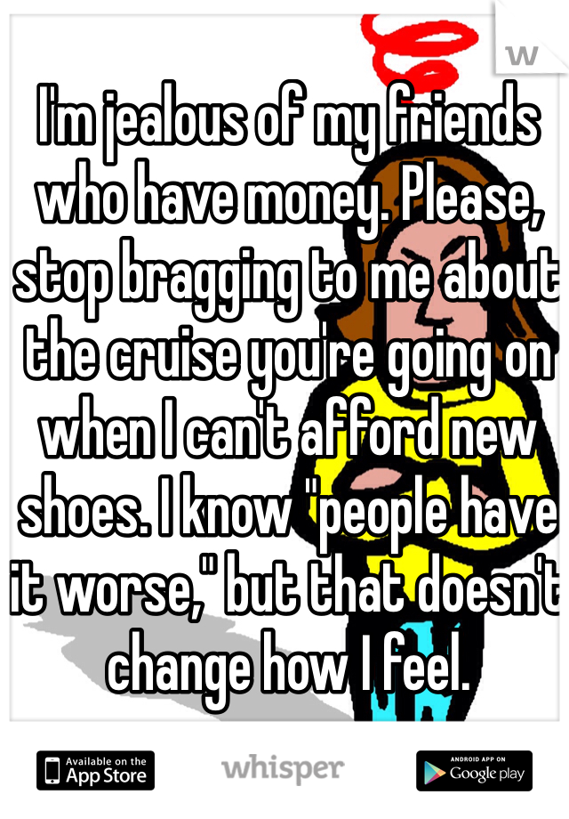 I'm jealous of my friends who have money. Please, stop bragging to me about the cruise you're going on when I can't afford new shoes. I know "people have it worse," but that doesn't change how I feel. 