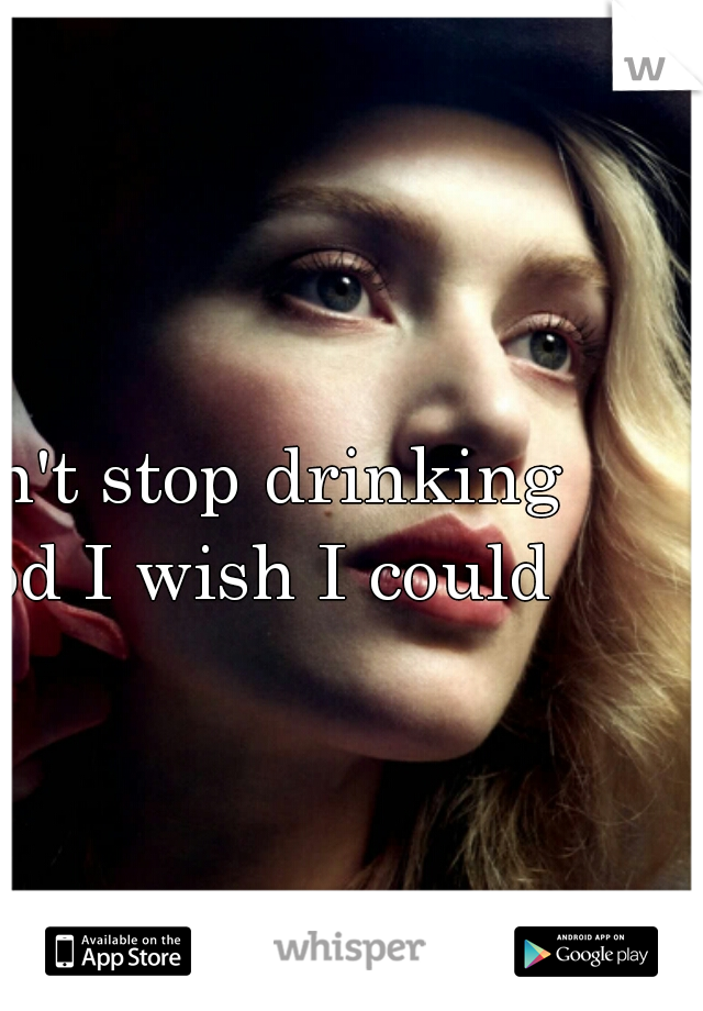 I can't stop drinking - god I wish I could