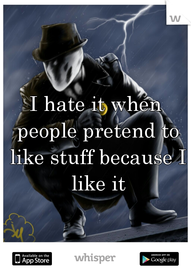 I hate it when people pretend to like stuff because I like it