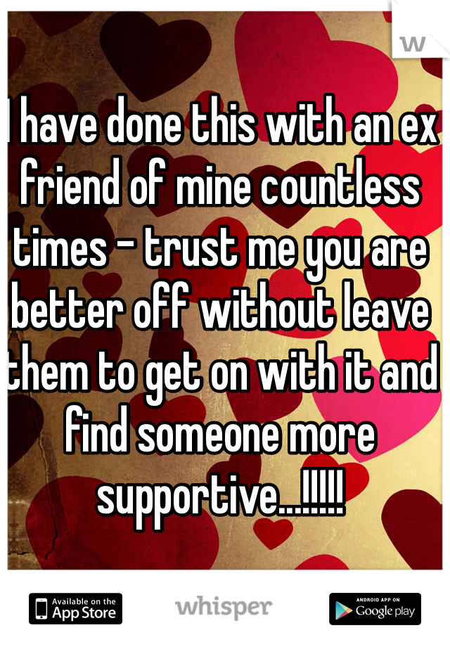 I have done this with an ex friend of mine countless times - trust me you are better off without leave them to get on with it and find someone more supportive...!!!!!