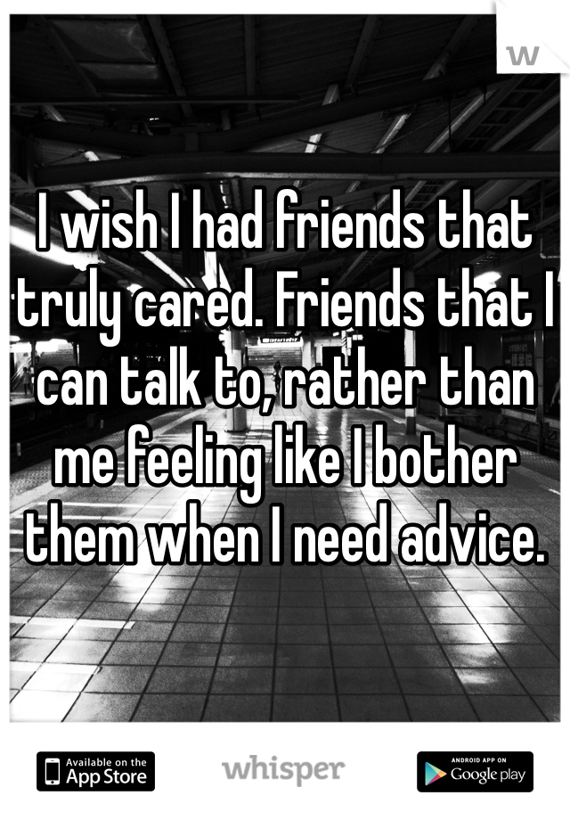 I wish I had friends that truly cared. Friends that I can talk to, rather than me feeling like I bother them when I need advice. 