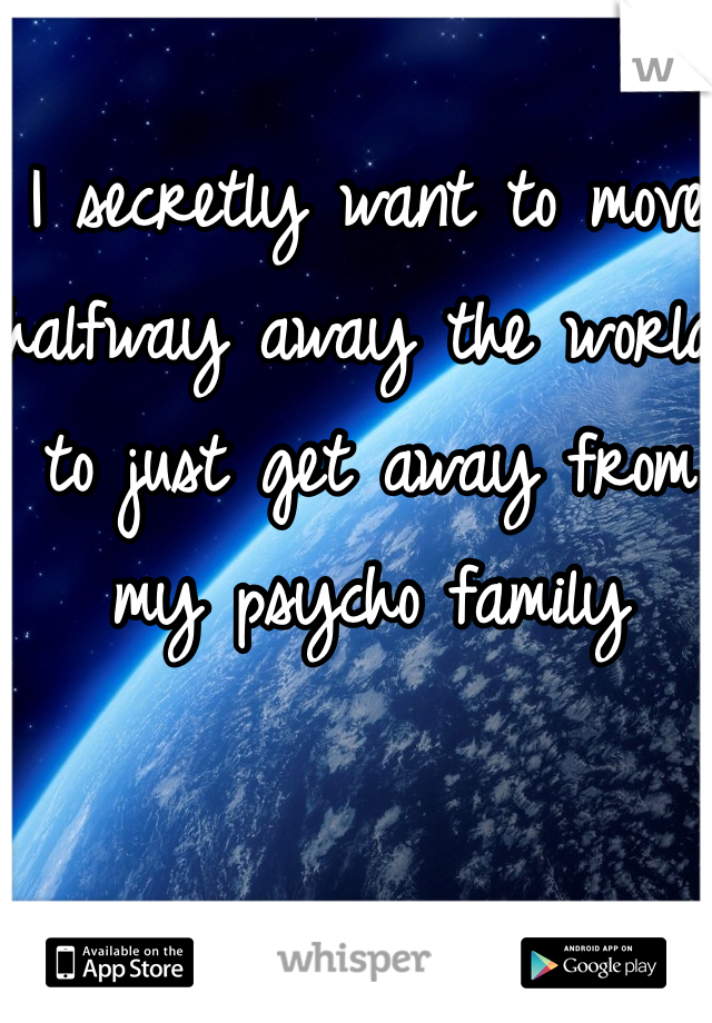 I secretly want to move halfway away the world to just get away from my psycho family 