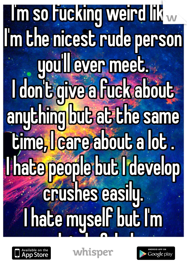 I'm so fucking weird like:
I'm the nicest rude person you'll ever meet.
I don't give a fuck about anything but at the same time, I care about a lot .
I hate people but I develop crushes easily.
I hate myself but I'm completely fabulous . 