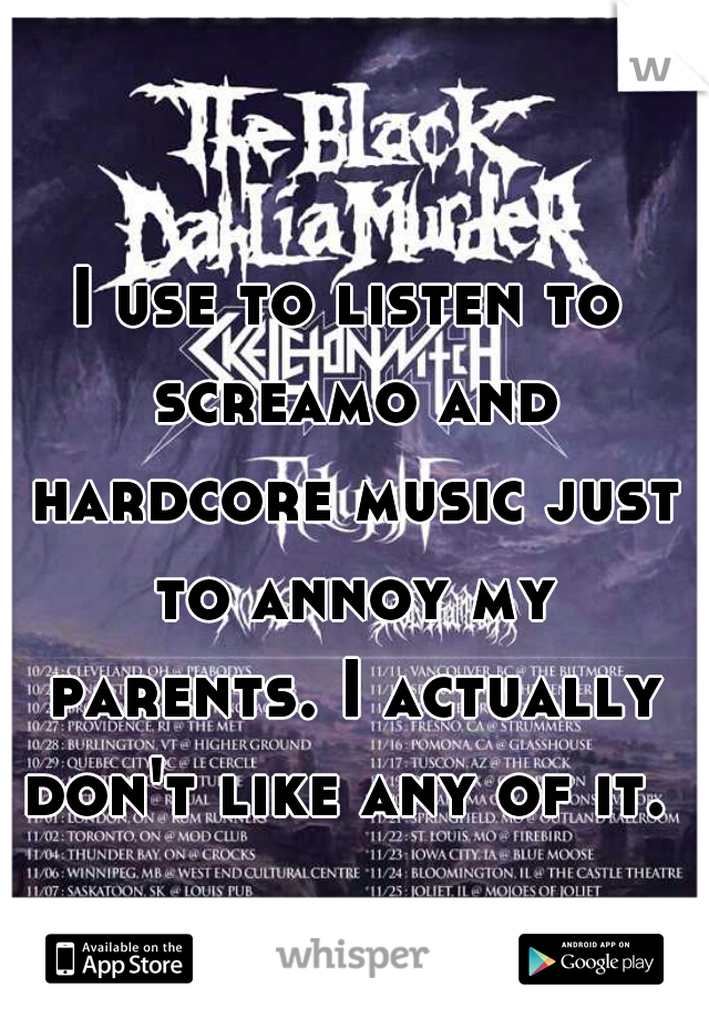 I use to listen to screamo and hardcore music just to annoy my parents. I actually don't like any of it. 