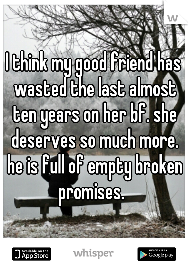 I think my good friend has wasted the last almost ten years on her bf. she deserves so much more. he is full of empty broken promises.  