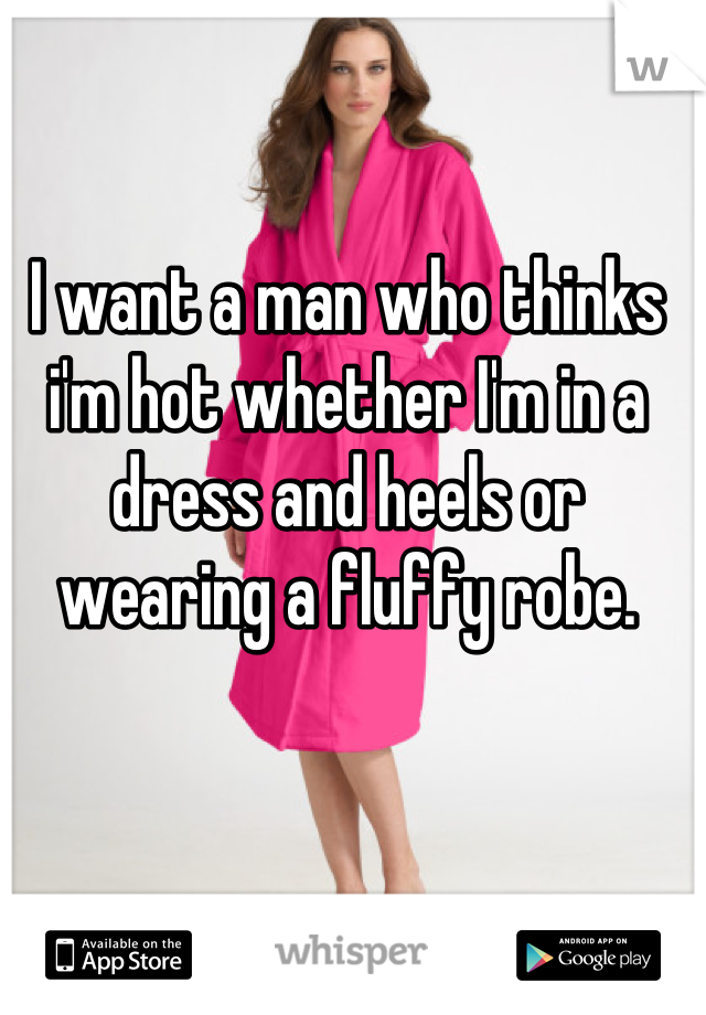I want a man who thinks i'm hot whether I'm in a dress and heels or wearing a fluffy robe.
